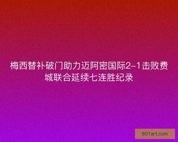 梅西替补破门助力迈阿密国际2-1击败费城联合延续七连胜纪录