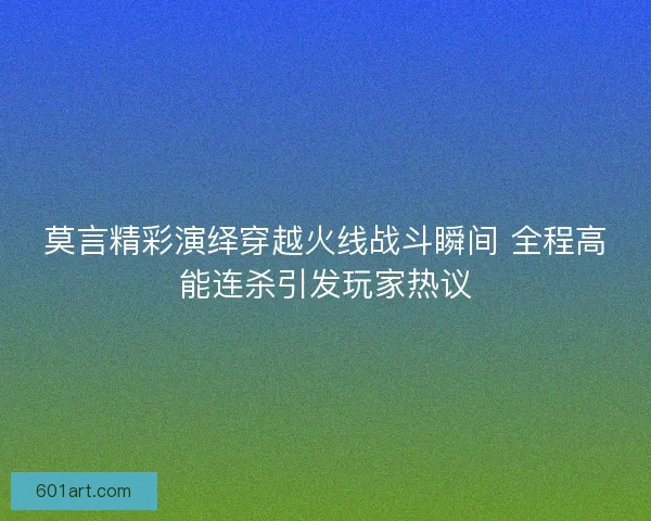 莫言精彩演绎穿越火线战斗瞬间 全程高能连杀引发玩家热议