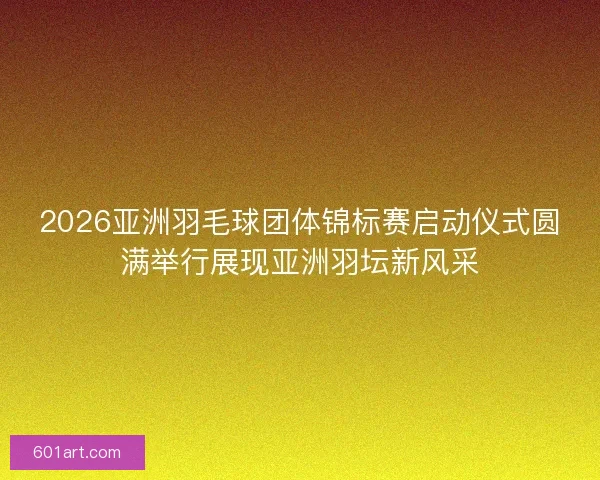 2026亚洲羽毛球团体锦标赛启动仪式圆满举行展现亚洲羽坛新风采