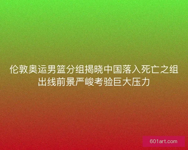 伦敦奥运男篮分组揭晓中国落入死亡之组出线前景严峻考验巨大压力