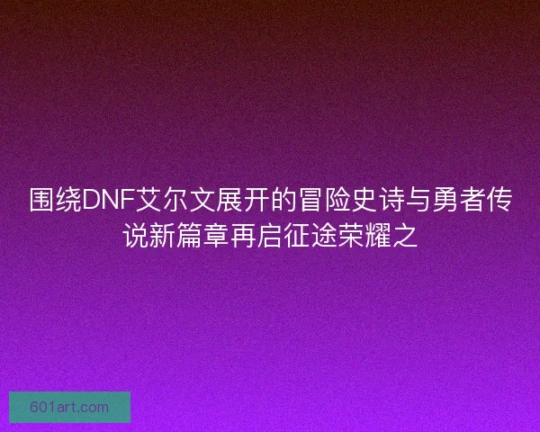 围绕DNF艾尔文展开的冒险史诗与勇者传说新篇章再启征途荣耀之